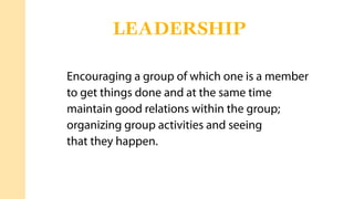 Encouraging a group of which one is a member
to get things done and at the same time
maintain good relations within the group;
organizing group activities and seeing
that they happen.
LEADERSHIP
 