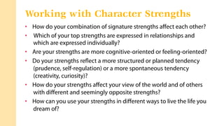 •  How do your combination of signature strengths aﬀect each other?
•  Which of your top strengths are expressed in relationships and
which are expressed individually?
•  Are your strengths are more cognitive-oriented or feeling-oriented?
•  Do your strengths reﬂect a more structured or planned tendency
(prudence, self-regulation) or a more spontaneous tendency
(creativity, curiosity)?
•  How do your strengths aﬀect your view of the world and of others
with diﬀerent and seemingly opposite strengths?
•  How can you use your strengths in diﬀerent ways to live the life you
dream of?
Working with Character Strengths
 