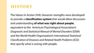 The Values In Action (VIA) character strengths were developed
to provide a classiﬁcation system that would allow discussion
and understanding of what was right about people,
equivalent to the American Psychological Association’s
Diagnostic and Statistical Manual of Mental Disorders (DSM)
and the World Health Organization’s International Statistical
Classiﬁcation of Diseases and Related Health Problems (ICD)
that specify what is wrong with people.
HISTORY
 