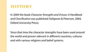 In 2004 the book Character Strengths and Virtues: A Handbook
and Classiﬁcation was published (Seligman & Peterson, 2004,
Oxford University Press).
Since that time the character strengths have been used around
the world and proven relevant in diﬀerent countries, cultures
and with various religions and belief systems.
HISTORY
 