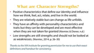 •  Positive characteristics that deﬁne our identity and inﬂuence
how we think, feel, act, relate, and live in the world.
•  They are relatively stable but can change as life unfolds.
•  They have an aﬃnity with personality characteristics and
traits but they can be developed and are most eﬀective
when they are not taken for granted (Niemiec & Diener, n.d.)
•  Low strengths are still strengths and should not be looked at
as weaknesses. (Niemiec, 2014, p. 26–30)
Thanks to the VIA Institute for granting permission for me to use their exact
deﬁnitions and handout for consistency.
What are Character Strengths?
 
