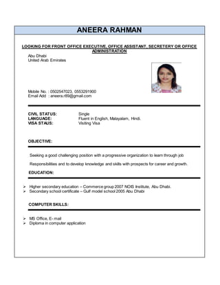 ANEERA RAHMAN
LOOKING FOR FRONT OFFICE EXECUTIVE, OFFICE ASSISTANT, SECRETERY OR OFFICE
ADMINISTRATION
Abu Dhabi
United Arab Emirates
Mobile No. : 0502547023, 0553291900
Email Add : aneera.r89@gmail.com
CIVIL STATUS: Single
LANGUAGE: Fluent in English, Malayalam, Hindi.
VISA STAUS: Visiting Visa
OBJECTIVE:
Seeking a good challenging position with a progressive organization to learn through job
Responsibilities and to develop knowledge and skills with prospects for career and growth.
EDUCATION:
 Higher secondary education – Commerce group 2007 NOIS Institute, Abu Dhabi.
 Secondary school certificate – Gulf model school 2005 Abu Dhabi
COMPUTER SKILLS:
 MS Office, E- mail
 Diploma in computer application
 