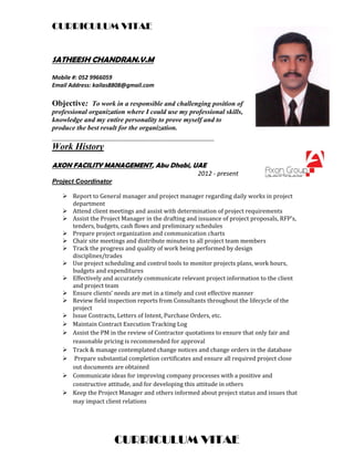 CURRICULUM VITAE
CURRICULUM VITAE
SATHEESH CHANDRAN.V.M
Mobile #: 052 9966059  
Email Address: kailas8808@gmail.com 
Objective: To work in a responsible and challenging position of
professional organization where I could use my professional skills,
knowledge and my entire personality to prove myself and to
produce the best result for the organization.
________________________________________
Work History
AXON FACILITY MANAGEMENT, Abu Dhabi, UAE   
              2012 ‐ present 
Project Coordinator
 Report	to	General	manager	and	project	manager	regarding	daily	works	in	project	
department	
 Attend	client	meetings	and	assist	with	determination	of	project	requirements	
 Assist	the	Project	Manager	in	the	drafting	and	issuance	of	project	proposals,	RFP’s,	
tenders,	budgets,	cash	flows	and	preliminary	schedules		
 Prepare	project	organization	and	communication	charts		
 Chair	site	meetings	and	distribute	minutes	to	all	project	team	members		
 Track	the	progress	and	quality	of	work	being	performed	by	design	
disciplines/trades		
 Use	project	scheduling	and	control	tools	to	monitor	projects	plans,	work	hours,	
budgets	and	expenditures		
 Effectively	and	accurately	communicate	relevant	project	information	to	the	client	
and	project	team		
 Ensure	clients’	needs	are	met	in	a	timely	and	cost	effective	manner		
 Review	field	inspection	reports	from	Consultants	throughout	the	lifecycle	of	the	
project		
 Issue	Contracts,	Letters	of	Intent,	Purchase	Orders,	etc.	
 Maintain	Contract	Execution	Tracking	Log		
 Assist	the	PM	in	the	review	of	Contractor	quotations	to	ensure	that	only	fair	and	
reasonable	pricing	is	recommended	for	approval		
 Track	&	manage	contemplated	change	notices	and	change	orders	in	the	database	
 	Prepare	substantial	completion	certificates	and	ensure	all	required	project	close	
out	documents	are	obtained		
 Communicate	ideas	for	improving	company	processes	with	a	positive	and	
constructive	attitude,	and	for	developing	this	attitude	in	others		
 Keep	the	Project	Manager	and	others	informed	about	project	status	and	issues	that	
may	impact	client	relations	
 