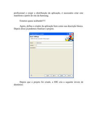 profissional e exigir a distribuição da aplicação, é necessário criar este
manifesto a partir do site da Samsung.

      Estamos quase acabando!!!!

     Agora, defina o criador da aplicação bem como sua descrição básica.
Depois disso já podemos finalizar o projeto.




       Depois que o projeto foi criado, a IDE cria a seguinte árvore de
diretórios:
 