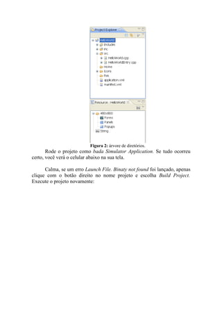 Figura 2: árvore de diretórios.
       Rode o projeto como bada Simulator Application. Se tudo ocorreu
certo, você verá o celular abaixo na sua tela.

      Calma, se um erro Launch File. Binaty not found foi lançado, apenas
clique com o botão direito no nome projeto e escolha Build Project.
Execute o projeto novamente:
 