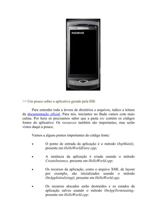 >> Um pouco sobre o aplicativo gerado pela IDE

       Para entender toda a árvore de diretórios e arquivos, indico a leitura
da documentação oficial. Para nós, iniciantes no Bada vamos com mais
calma. Por hora só precisamos saber que a pasta src contém os códigos
fontes do aplicativo. Os resources também são importantes, mas serão
vistos daqui a pouco.

      Vamos a alguns pontos importantes do código fonte:

      •        O ponto de entrada da aplicação é o método OspMain(),
               presente em HelloWorldEntry.cpp;

      •        A instância da aplicação é criada usando o método
               CreateInstance, presente em HelloWorld.cpp;

      •        Os recursos da aplicação, como o arquivo XML de layout
               por exemplo, são inicializados usando o método
               OnAppInitializing(), presente em HelloWorld.cpp;

      •        Os recursos alocados serão destruídos e os estados da
               aplicação salvos usando o método OnAppTerminating;
               presente em HelloWorld.cpp;
 