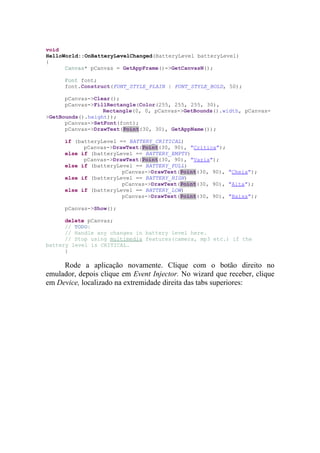 void
HelloWorld::OnBatteryLevelChanged(BatteryLevel batteryLevel)
{
      Canvas* pCanvas = GetAppFrame()->GetCanvasN();

     Font font;
     font.Construct(FONT_STYLE_PLAIN | FONT_STYLE_BOLD, 50);

      pCanvas->Clear();
      pCanvas->FillRectangle(Color(255, 255, 255, 30),
                  Rectangle(0, 0, pCanvas->GetBounds().width, pCanvas-
>GetBounds().height));
      pCanvas->SetFont(font);
      pCanvas->DrawText(Point(30, 30), GetAppName());

     if (batteryLevel == BATTERY_CRITICAL)
           pCanvas->DrawText(Point(30, 90), "Crítica");
     else if (batteryLevel == BATTERY_EMPTY)
           pCanvas->DrawText(Point(30, 90), "Vazia");
     else if (batteryLevel == BATTERY_FULL)
                       pCanvas->DrawText(Point(30, 90), "Cheia");
     else if (batteryLevel == BATTERY_HIGH)
                       pCanvas->DrawText(Point(30, 90), "Alta");
     else if (batteryLevel == BATTERY_LOW)
                       pCanvas->DrawText(Point(30, 90), "Baixa");

     pCanvas->Show();

      delete pCanvas;
      // TODO:
      // Handle any changes in battery level here.
      // Stop using multimedia features(camera, mp3 etc.) if the
battery level is CRITICAL.
      }

     Rode a aplicação novamente. Clique com o botão direito no
emulador, depois clique em Event Injector. No wizard que receber, clique
em Device, localizado na extremidade direita das tabs superiores:
 