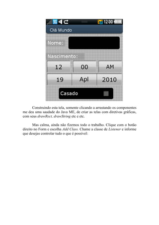 Construindo esta tela, somente clicando a arrastando os componentes
me deu uma saudade do Java ME, de criar as telas com diretivas gráficas,
com seus drawRect, drawString etc e etc.

       Mas calma, ainda não fizemos todo o trabalho. Clique com o botão
direito no Form e escolha Add Class. Chame a classe de Listener e informe
que desejas controlar tudo o que é possível:
 