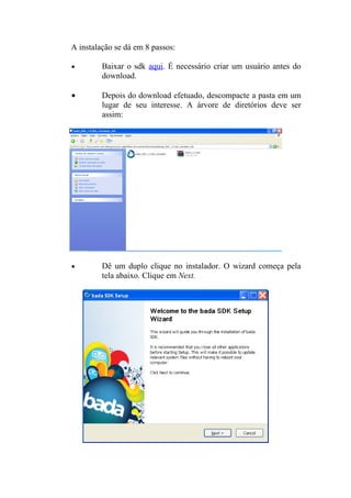 A instalação se dá em 8 passos:

•        Baixar o sdk aqui. É necessário criar um usuário antes do
         download.

•        Depois do download efetuado, descompacte a pasta em um
         lugar de seu interesse. A árvore de diretórios deve ser
         assim:




•        Dê um duplo clique no instalador. O wizard começa pela
         tela abaixo. Clique em Next.
 