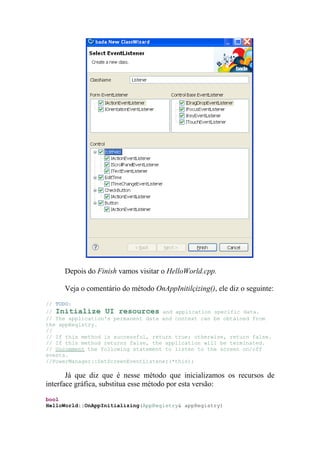 Depois do Finish vamos visitar o HelloWorld.cpp.

     Veja o comentário do método OnAppInitilçizing(), ele diz o seguinte:
// TODO:
// Initialize UI resources and application specific data.
// The application's permanent data and context can be obtained from
the appRegistry.
//
// If this method is successful, return true; otherwise, return false.
// If this method returns false, the application will be terminated.
// Uncomment the following statement to listen to the screen on/off
events.
//PowerManager::SetScreenEventListener(*this);

       Já que diz que é nesse método que inicializamos os recursos de
interface gráfica, substitua esse método por esta versão:
bool
HelloWorld::OnAppInitializing(AppRegistry& appRegistry)
 