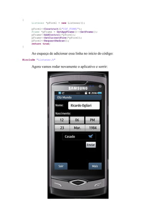 {
     Listener *pForm1 = new Listener();

     pForm1->Construct(L"IDF_FORM1");
     Frame *pFrame = GetAppFrame()->GetFrame();
     pFrame->AddControl(*pForm1);
     pFrame->SetCurrentForm(*pForm1);
     pForm1->RequestRedraw();
     return true;
}

     Ao esqueça de adicionar essa linha no início do código:
#include "Listener.h"

     Agora vamos rodar novamente o aplicativo e sorrir:
 