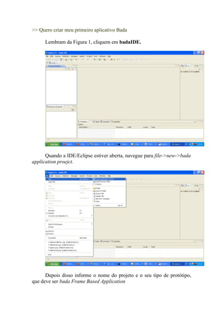 >> Quero criar meu primeiro aplicativo Bada

      Lembram da Figura 1, cliquem em badaIDE.




      Quando a IDE/Eclipse estiver aberta, navegue para file->new->bada
application proejct.




      Depois disso informe o nome do projeto e o seu tipo de protótipo,
que deve ser bada Frame Based Application
 
