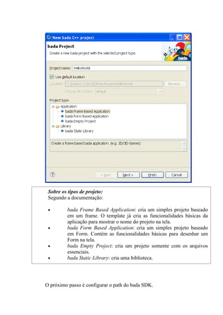 Sobre os tipos de projeto:
 Segundo a documentação:

 •        bada Frame Based Application: cria um simples projeto baseado
          em um frame. O template já cria as funcionalidades básicas da
          aplicação para mostrar o nome do projeto na tela.
 •        bada Form Based Application: cria um simples projeto baseado
          em Form. Contém as funcionalidades básicas para desenhar um
          Form na tela.
 •        bada Empty Project: cria um projeto somente com os arquivos
          essenciais.
 •        bada Static Library: cria uma biblioteca.




O próximo passo é configurar o path do bada SDK.
 
