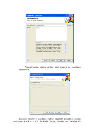 Posteriormente, vamos definir qual arquivo de manifesto
     vamos usar.




      Podemos utilizar o manifesto padrão enquanto estivermos apenas
estudando o sdk e a API do Bada. Porém, quando este trabalho for
 