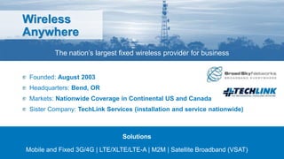 Wireless
Anywhere
The nation’s largest fixed wireless provider for business
Founded: August 2003
Headquarters: Bend, OR
Markets: Nationwide Coverage in Continental US and Canada
Sister Company: TechLink Services (installation and service nationwide)
Solutions
Mobile and Fixed 3G/4G | LTE/XLTE/LTE-A | M2M | Satellite Broadband (VSAT)
 
