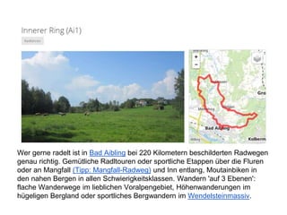Wer gerne radelt ist in Bad Aibling bei 220 Kilometern beschilderten Radwegen
genau richtig. Gemütliche Radltouren oder sportliche Etappen über die Fluren
oder an Mangfall (Tipp: Mangfall-Radweg) und Inn entlang, Moutainbiken in
den nahen Bergen in allen Schwierigkeitsklassen. Wandern 'auf 3 Ebenen':
flache Wanderwege im lieblichen Voralpengebiet, Höhenwanderungen im
hügeligen Bergland oder sportliches Bergwandern im Wendelsteinmassiv.
 