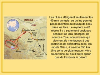 Les pluies atteignent seulement les
40 mm annuels, ce qui ne permet
pas le maintien du niveau de l’eau
dans les lacs. Le mystère a été
résolu il y a seulement quelques
années: les lacs émergent de
sources d’eau souterraines qui
viennent de montagnes à des
centaines de kilómètres de là: les
monts Qilian, à environ 350 km.
Une sorte de gigantesque rívière
souterraine qui n’a d’autre option
que de traverser le désert.
 