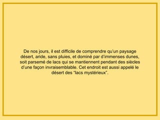De nos jours, il est difficile de comprendre qu’un paysage
désert, aride, sans pluies, et dominé par d’immenses dunes,
soit parsemé de lacs qui se mantiennent pendant des siècles
d’une façon invraisemblable. Cet endroit est aussi appelé le
désert des “lacs mystérieux”.
 