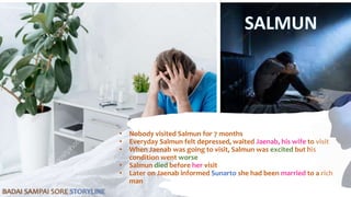 • Nobody visited Salmun for 7 months
• Everyday Salmun felt depressed, waited Jaenab, his wife to visit
• When Jaenab was going to visit, Salmun was excited but his
condition went worse
• Salmun died before her visit
• Later on Jaenab informed Sunarto she had been married to a rich
man
BADAI SAMPAI SORE STORYLINE
 