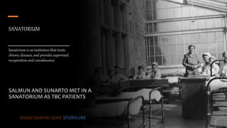 SANATORIUM
Sanatorium is an institution that treats
chronic diseases, and provides supervised
recuperation and convalescence
SALMUN AND SUNARTO MET IN A
SANATORIUM AS TBC PATIENTS
BADAI SAMPAI SORE STORYLINE
 