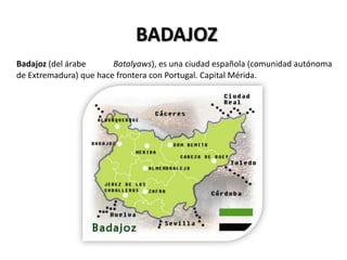 BADAJOZ
Badajoz (del árabe      Batalyaws), es una ciudad española (comunidad autónoma
de Extremadura) que hace frontera con Portugal. Capital Mérida.
 