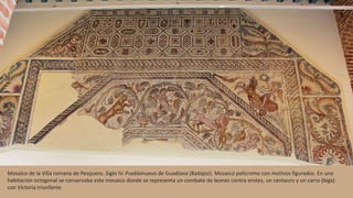 Mosaico de la Villa romana de Pesquero. Siglo IV. Pueblonuevo de Guadiana (Badajoz). Mosaico polícromo con motivos figurados. En una
habitación octogonal se conservaba este mosaico donde se representa un combate de leones contra erotes, un centauro y un carro (biga)
con Victoria triunfante.
 