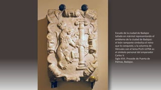 Escudo de la ciudad de Badajoz
tallado en mármol representando el
emblema de la ciudad de Badajoz:
el león rampante simboliza el reino
que lo conquistó, y la columna de
Hércules con el lema PLUS ULTRA es
el símbolo personal del emperador
Carlos V.
Siglo XVII. Procede de Puerta de
Palmas, Badajoz.
 