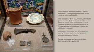 Vitrina dedicada al periodo Medieval Cristiano,
posterior a la conquista de este territorio por los
reinos del norte en el siglo XIII.
En el centro de la vitrina una francisca, un hacha de
guerra de hierro. En el frente, a la derecha, se
exhibe un adorno con el anagrama de Juan I de
Castilla, y dos placas con motivos heráldicos: la
Cruz de Calatrava en la cuadrada, y motivos de
castillos en la redonda.
En el frente a la izquierda, una alcancía o hucha,
típica de la época a la que se han adjuntado
monedas de los Reyes Católicos.
También puede verse un fragmento de plato
decorado con un pez, y un orinal.
 