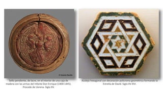 Sello pendiente, de lacre, en el interior de una caja de
madera con las armas del Infante Don Enrique (1400-1445).
Procede de Llerena. Siglo XV.
Azulejo hexagonal con decoración polícroma geométrica formando la
Estrella de David. Siglo XV-XVI.
 