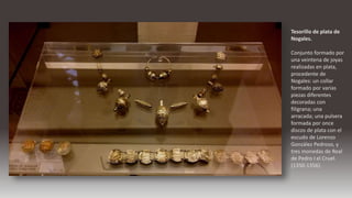 Tesorillo de plata de
Nogales.
Conjunto formado por
una veintena de joyas
realizadas en plata,
procedente de
Nogales: un collar
formado por varias
piezas diferentes
decoradas con
filigrana; una
arracada; una pulsera
formada por once
discos de plata con el
escudo de Lorenzo
González Pedroso, y
tres monedas de Real
de Pedro I el Cruel.
(1350-1356).
 