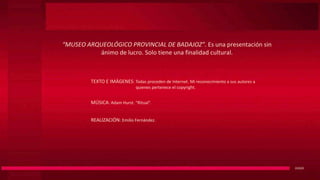 “MUSEO ARQUEOLÓGICO PROVINCIAL DE BADAJOZ”. Es una presentación sin
ánimo de lucro. Solo tiene una finalidad cultural.
D2020
TEXTO E IMÁGENES: Todas proceden de Internet. Mi reconocimiento a sus autores a
quienes pertenece el copyright.
MÚSICA: Adam Hurst. “Ritual”.
REALIZACIÓN: Emilio Fernández.
 