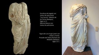 Escultura de togado con
restos de policromía.
“Los Cercos”. Medina de
las Torres (Badajoz).
Siglo I d. C.
Mármol blanco con
restos de policromía.
Figura de una mujer joven con
chitón y manto.
Procede del Teatro Romano de
Medellín (Badajoz).
Siglo I d. C.
 