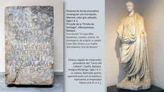 Pedestal de forma prismática
rectangular con inscripción.
Mármol, color gris veteado.
Siglo I d. C.
Procede de la “Ermita de
Santiago”, Alburquerque,
Badajoz.
Inscripción:"A Cayo Allio
Quadrato, cuestor, octovir. Se
encargaron de erigirlo su padre
Cayo Alio Siriaco y su madre
Alia Máxima, hija de Serano".
Estatua togada de emperador,
procedente del “Cerro del
Cabezo”, Capilla. Badajoz.
Antigua Mirobriga. Siglo I d. C.
La cabeza, fabricada aparte,
apareció junto con la estatua y
representa al emperador
Tiberio (14-37 d. C.).
 