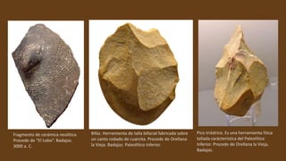 Fragmento de cerámica neolítica.
Procede de “El Lobo”. Badajoz.
3000 a. C.
Bifaz. Herramienta de talla bifacial fabricada sobre
un canto rodado de cuarcita. Procede de Orellana
la Vieja. Badajoz. Paleolítico Inferior.
Pico triédrico. Es una herramienta lítica
tallada carácteristica del Paleolítico
Inferior. Procede de Orellana la Vieja,
Badajoz.
 
