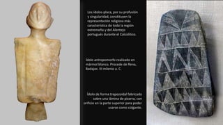 Ídolo antropomorfo realizado en
mármol blanco. Procede de Rena,
Badajoz. III milenio a. C.
Ídolo de forma trapezoidal fabricado
sobre una lámina de pizarra, con
orificio en la parte superior para poder
usarse como colgante.
Los ídolos-placa, por su profusión
y singularidad, constituyen la
representación religiosa más
característica de toda la región
extremeña y del Alentejo
portugués durante el Calcolítico.
 