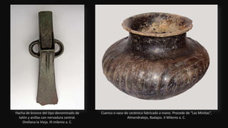 Hacha de bronce del tipo denominado de
talón y anillas con nervadura central.
Orellana la Vieja. III milenio a. C.
Cuenco o vaso de cerámica fabricado a mano. Procede de “Las Minitas”,
Almendralejo, Badajoz. II Milenio a. C.
 