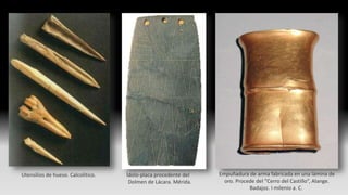 Utensilios de hueso. Calcolítico. Ídolo-placa procedente del
Dolmen de Lácara. Mérida.
Empuñadura de arma fabricada en una lámina de
oro. Procede del “Cerro del Castillo”, Alange.
Badajoz. I milenio a. C.
 