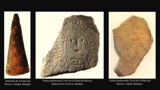 Alabarda de la Edad del
Bronce. Alange. Badajoz.
Estela diademada. Final de la Edad del Bronce.
Bodonal de la Sierra. Badajoz.
Estela diademada. Final de la Edad del
Bronce. Capilla. Badajoz..
 