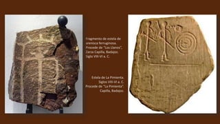 Fragmento de estela de
arenisca ferruginosa.
Procede de “Los Llanos”,
Zarza Capilla, Badajoz.
Siglo VIII-VI a. C.
Estela de La Pimienta.
Siglos VIII-VI a. C.
Procede de “La Pimienta”.
Capilla, Badajoz.
 