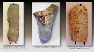 Estela de guerrero. Siglo VII-VI a. C.
Finca “Las Puercas”. Esparragosa de Lares.
Estela de Belalcázar. Córdoba. Estela de guerrero. Siglo VII-VI a. C.
“El Santo”, Valdetorres. Badajoz.
 