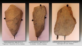 Estela de guerrero. Siglo VII-VI a. C.
“Cogolludo”. Navalvillar de Pela. Badajoz.
Estela de guerrero. Siglo VII-VI a. C.
“La Atalaya”. Orellana. Badajoz.
Estela de guerrero. Siglo VII-VI a. C. “La Barca”,
Esparragosa de Lares. Badajoz.
 