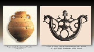 Ánfora pintada. Necrópolis de Medellín.
Siglo VII a. C.
Bocado de caballo. Señor de los animales. Siglo V a. C. Procede
de Cancho Roano, Zalamea de la Serena. Badajoz.
 