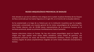 Está ubicado en uno de los edificios más antiguos de la ciudad: el palacio-fortaleza de los Duques
de Roca construido por los Suárez Figueroa en el siglo XVI, en el recinto de la alcazaba islámica.
Se ha caracterizado a lo largo de su historia por ser la institución museística que ha recogido,
preservado y presentado una muestra general de los restos arqueológicos de la provincia. Sus
ricos fondos abarcan más de 20.000 piezas representativas de la presencia humana en el
territorio provincial, desde sus primeras manifestaciones hasta el presente.
Expone colecciones únicas en Europa. No hay otro museo arqueológico igual en España. En
ningún otro lugar podrán verse tantos ídolos calcolíticos, tantas estelas de guerrero, una
excepcional presencia de restos del Periodo Orientalizante (tartésico, fenicio y griego), una
muestra singular de piezas arquitectónicas visigodas así como restos andalusíes (inscripciones y
leones).
MUSEO ARQUEOLÓGICO PROVINCIAL DE BADAJOZ
 