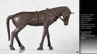 Protohistoria. Tapadera de caja con figura de caballo. Cancho Roano. Siglo V a. C.
Escultura de caballo
enjaezado para
monta realizada en
bronce fundido.
Siglo V a. C.
Procedencia: Cancho
Roano. Zalamea de la
Serena, Badajoz.
La presencia del
caballo es una
constante en Cancho
Roano.
 
