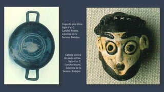 Cabeza púnica
de pasta vítrea.
Siglo V a. C.
Cancho Roano,
Zalamea de la
Serena. Badajoz.
Copa de vino ática.
Siglo V a. C.
Cancho Roano,
Zalamea de la
Serena. Badajoz.
 