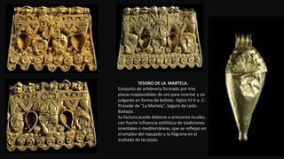 TESORO DE LA MARTELA.
Conjunto de orfebrería formado por tres
placas trapezoidales de oro para insertar y un
colgante en forma de bellota. Siglos VI-V a. C.
Procede de “La Martela”, Segura de León.
Badajoz.
Su factura puede deberse a artesanos locales,
con fuerte influencia estilística de tradiciones
orientales o mediterráneas, que se reflejan en
el empleo del repujado y la filigrana en el
acabado de las joyas.
 
