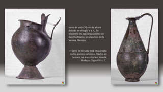 Jarro de unos 35 cm de altura
datado en el siglo V a. C. Se
encontró en las excavaciones de
Cancho Roano, en Zalamea de la
Serena, Badajoz.
El jarro de Siruela está etiquetado
como púnico-tartésico. Hecho en
bronce, se encontró en Siruela,
Badajoz. Siglo VIII a. C.
 