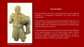 SALA DE ROMA
En la sala de Roma se valora la romanización de la cuenca media del
Guadiana y la consiguiente implantación de nuevos modos de
asentamiento.
En las vitrinas se incluyen materiales procedentes de algunas de las
ciudades o urbes concebidas como centros políticos y culturales, así
como de villae o villas levantadas para reordenar el territorio según
esquemas productivos romanos.
En ellas se expone una buena colección de herramientas empleadas
en las labores agrícolas y en la minería (plomo, plata y hierro),
principales actividades económicas desarrolladas en la zona, y
numerosos objetos procedentes del ámbito cotidiano y doméstico
(vestimenta, joyería, maquillaje, iluminación, vajilla).
Estatua de Sileno. Talavera la Real. Siglo II.
 