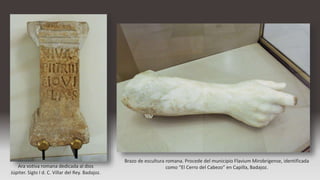 Ara votiva romana dedicada al dios
Júpiter. Siglo I d. C. Villar del Rey. Badajoz.
Brazo de escultura romana. Procede del municipio Flavium Mirobrigense, identificada
como “El Cerro del Cabezo” en Capilla, Badajoz.
 