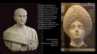 Busto que representa a un
personaje no identificado, a
tamaño natural, con pelo corto
y barba incipiente, lo que era
una moda propia de militares.
Realizado en mármol de
Estremoz es de gran calidad y
con una magnífica ejecución
técnica, es una pieza
probablemente importada.
Fue hallado en 1998 en la "Villa
de La Majona“, Don Benito.
Badajoz. Siglo III d. C.
Cabeza femenina.
Terracota.
Procedencia desconocida.
Siglo I d. C.
 